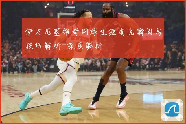 伊万尼塞维奇网球生涯高光瞬间与技巧解析-深度解析