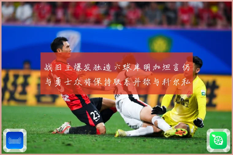 战旧主爆发独造六球库明加坦言仍与勇士众将保持联系并称与科尔私赛场复盘-深度解析
