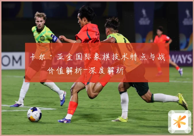 卡尔·亚金国际象棋技术特点与战术价值解析-深度解析