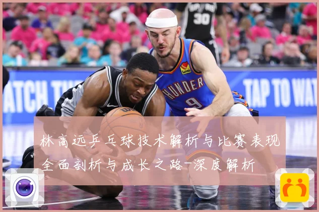 林高远乒乓球技术解析与比赛表现全面剖析与成长之路-深度解析