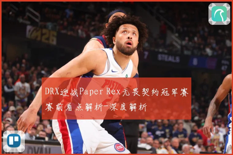 DRX迎战Paper Rex无畏契约冠军赛赛前看点解析-深度解析