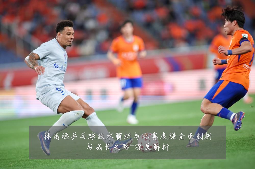 林高远乒乓球技术解析与比赛表现全面剖析与成长之路-深度解析